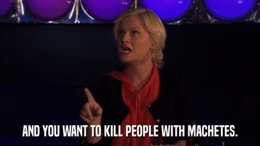 AND YOU WANT TO KILL PEOPLE WITH MACHETES.  