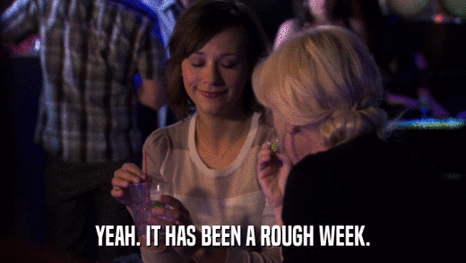 YEAH. IT HAS BEEN A ROUGH WEEK.  