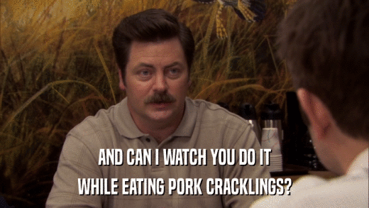 AND CAN I WATCH YOU DO IT WHILE EATING PORK CRACKLINGS? 