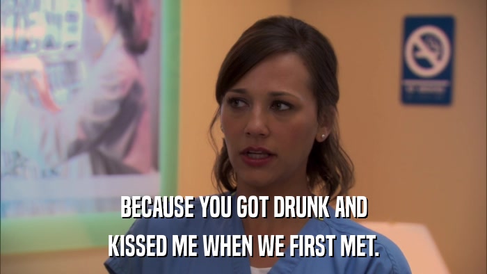 BECAUSE YOU GOT DRUNK AND KISSED ME WHEN WE FIRST MET. 