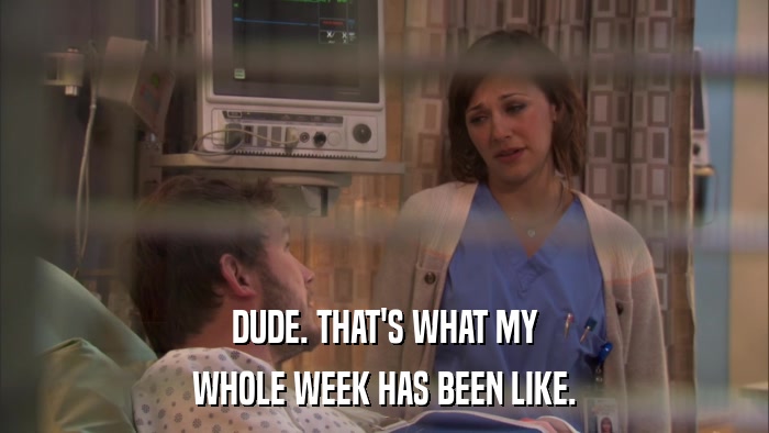 DUDE. THAT'S WHAT MY WHOLE WEEK HAS BEEN LIKE. 