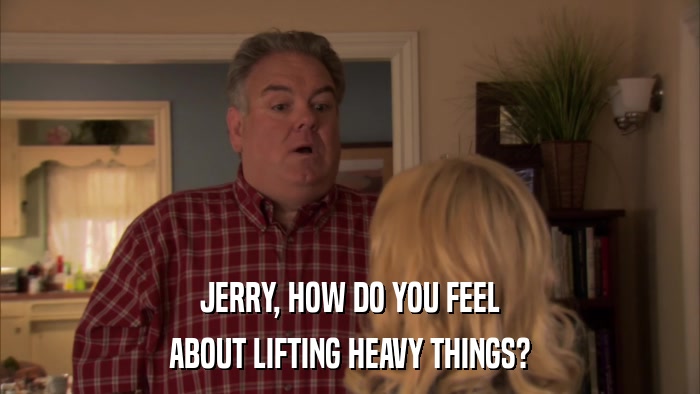 JERRY, HOW DO YOU FEEL ABOUT LIFTING HEAVY THINGS? 