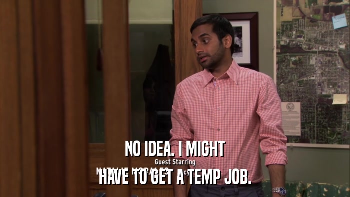 NO IDEA. I MIGHT HAVE TO GET A TEMP JOB. 