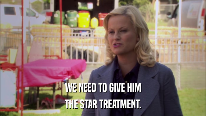 WE NEED TO GIVE HIM THE STAR TREATMENT. 