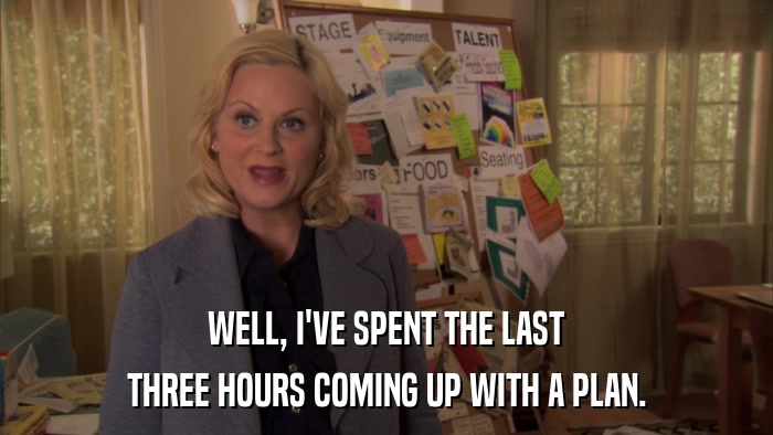 WELL, I'VE SPENT THE LAST THREE HOURS COMING UP WITH A PLAN. 