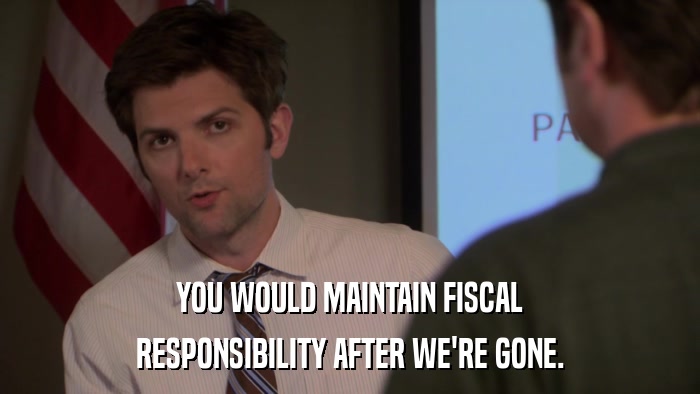 YOU WOULD MAINTAIN FISCAL RESPONSIBILITY AFTER WE'RE GONE. 