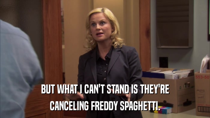 BUT WHAT I CAN'T STAND IS THEY'RE CANCELING FREDDY SPAGHETTI. 