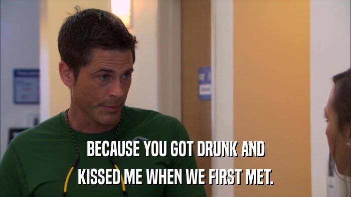 BECAUSE YOU GOT DRUNK AND KISSED ME WHEN WE FIRST MET. 