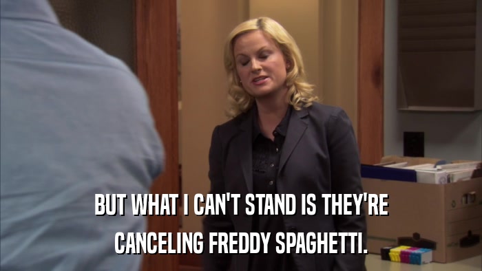 BUT WHAT I CAN'T STAND IS THEY'RE CANCELING FREDDY SPAGHETTI. 