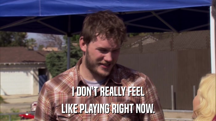 I DON'T REALLY FEEL LIKE PLAYING RIGHT NOW. 