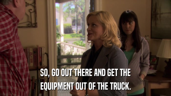 SO, GO OUT THERE AND GET THE EQUIPMENT OUT OF THE TRUCK. 