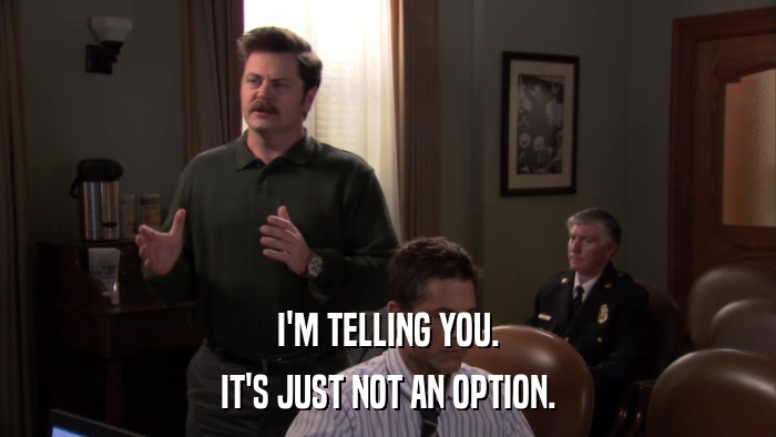 I'M TELLING YOU. IT'S JUST NOT AN OPTION. 