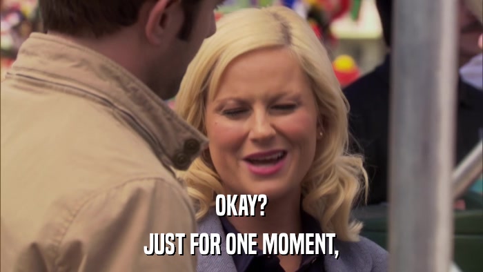 OKAY? JUST FOR ONE MOMENT, 
