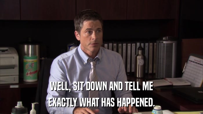 WELL, SIT DOWN AND TELL ME EXACTLY WHAT HAS HAPPENED. 