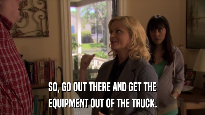 SO, GO OUT THERE AND GET THE EQUIPMENT OUT OF THE TRUCK. 
