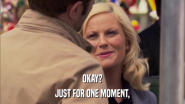 OKAY? JUST FOR ONE MOMENT, 
