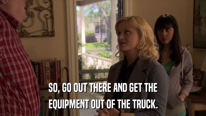 SO, GO OUT THERE AND GET THE EQUIPMENT OUT OF THE TRUCK. 
