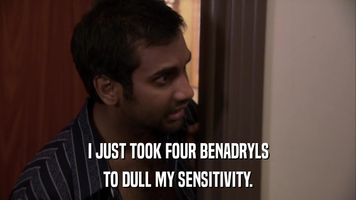 I JUST TOOK FOUR BENADRYLS TO DULL MY SENSITIVITY. 