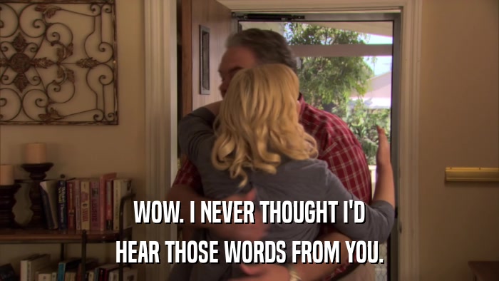WOW. I NEVER THOUGHT I'D HEAR THOSE WORDS FROM YOU. 