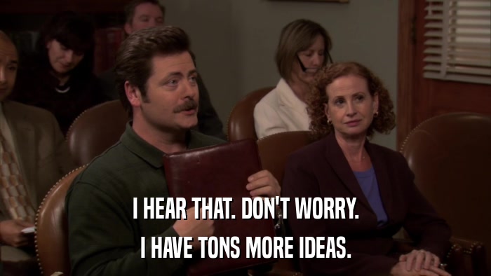 I HEAR THAT. DON'T WORRY. I HAVE TONS MORE IDEAS. 
