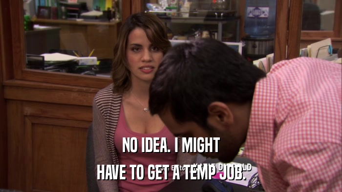 NO IDEA. I MIGHT HAVE TO GET A TEMP JOB. 