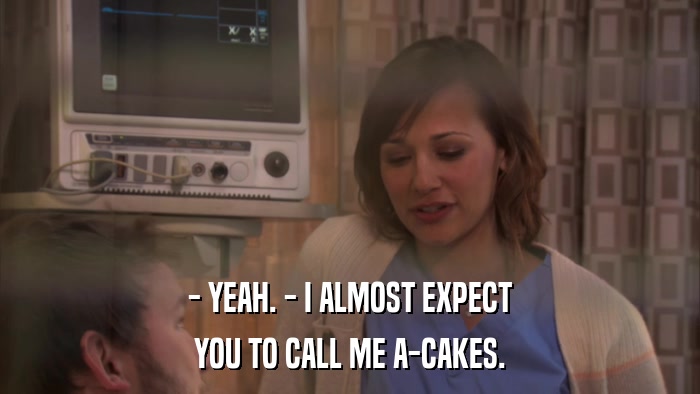 - YEAH. - I ALMOST EXPECT YOU TO CALL ME A-CAKES. 