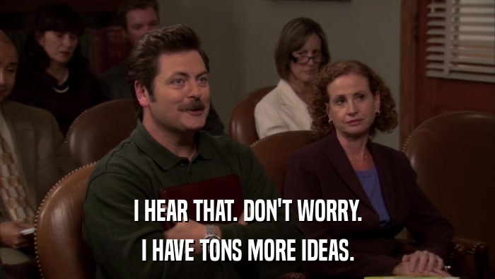 I HEAR THAT. DON'T WORRY. I HAVE TONS MORE IDEAS. 