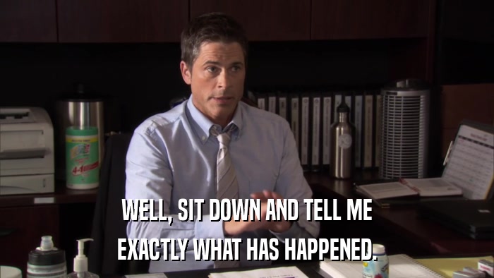 WELL, SIT DOWN AND TELL ME EXACTLY WHAT HAS HAPPENED. 