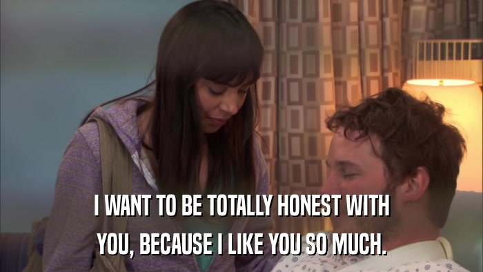 I WANT TO BE TOTALLY HONEST WITH YOU, BECAUSE I LIKE YOU SO MUCH. 