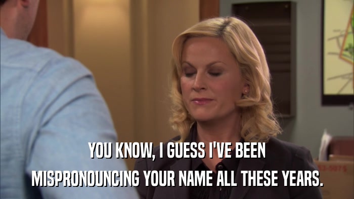 YOU KNOW, I GUESS I'VE BEEN MISPRONOUNCING YOUR NAME ALL THESE YEARS. 