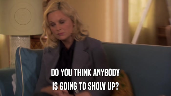 DO YOU THINK ANYBODY IS GOING TO SHOW UP? 