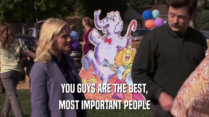 YOU GUYS ARE THE BEST, MOST IMPORTANT PEOPLE 