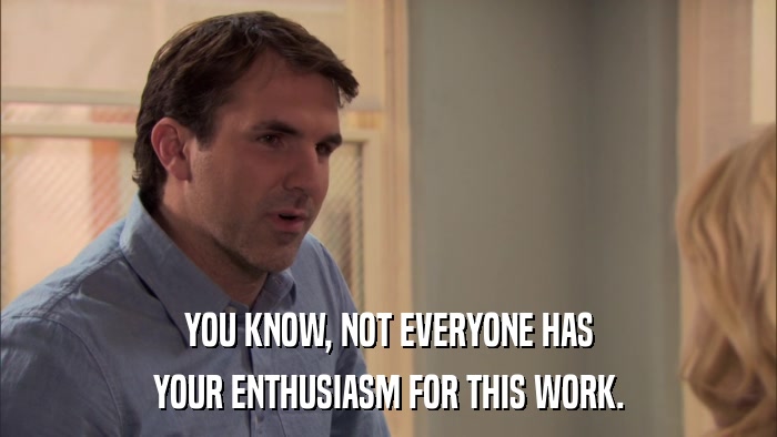 YOU KNOW, NOT EVERYONE HAS YOUR ENTHUSIASM FOR THIS WORK. 