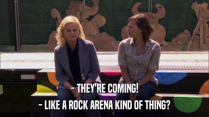 - THEY'RE COMING! - LIKE A ROCK ARENA KIND OF THING? 