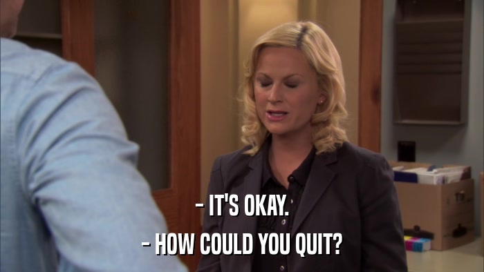 - IT'S OKAY. - HOW COULD YOU QUIT? 