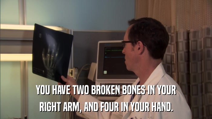 YOU HAVE TWO BROKEN BONES IN YOUR RIGHT ARM, AND FOUR IN YOUR HAND. 