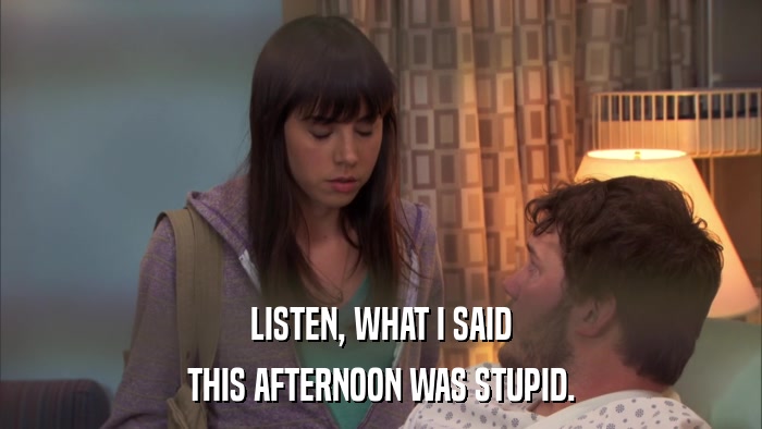 LISTEN, WHAT I SAID THIS AFTERNOON WAS STUPID. 