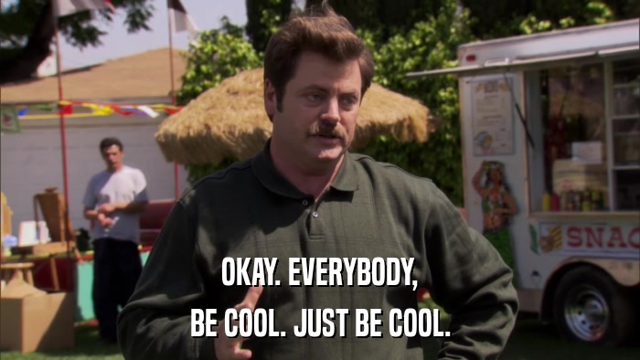 OKAY. EVERYBODY, BE COOL. JUST BE COOL. 