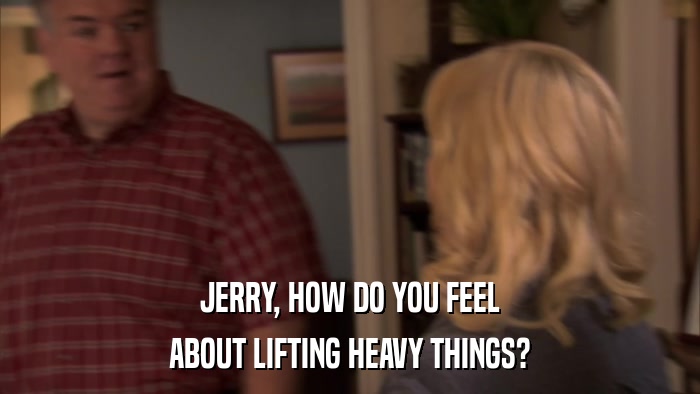 JERRY, HOW DO YOU FEEL ABOUT LIFTING HEAVY THINGS? 