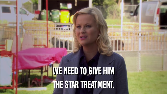 WE NEED TO GIVE HIM THE STAR TREATMENT. 