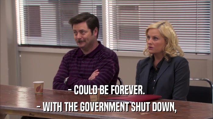 - COULD BE FOREVER. - WITH THE GOVERNMENT SHUT DOWN, 