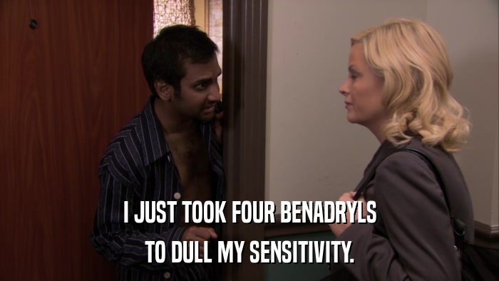I JUST TOOK FOUR BENADRYLS TO DULL MY SENSITIVITY. 