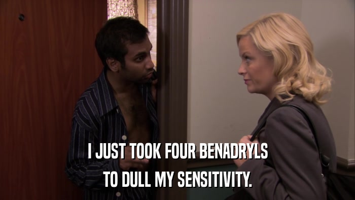 I JUST TOOK FOUR BENADRYLS TO DULL MY SENSITIVITY. 