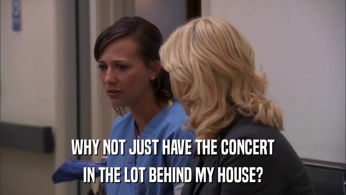 WHY NOT JUST HAVE THE CONCERT IN THE LOT BEHIND MY HOUSE? 