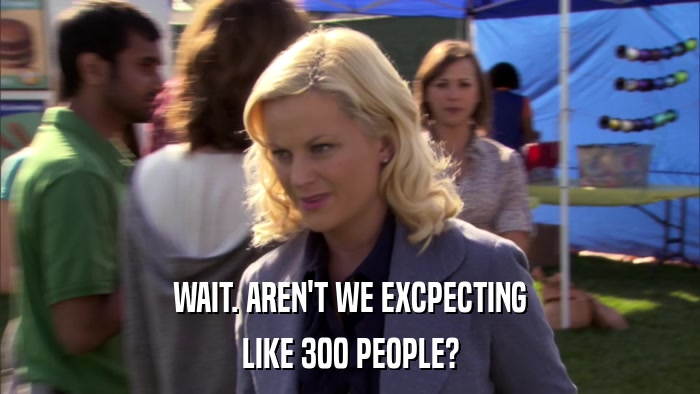 WAIT. AREN'T WE EXCPECTING LIKE 300 PEOPLE? 