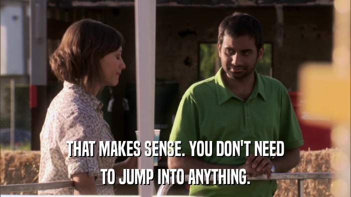 THAT MAKES SENSE. YOU DON'T NEED TO JUMP INTO ANYTHING. 
