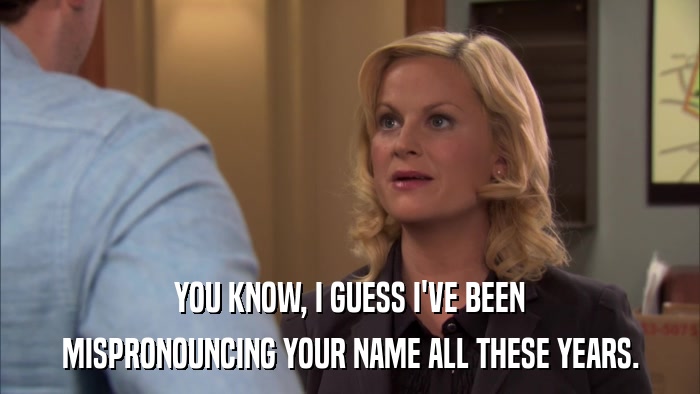 YOU KNOW, I GUESS I'VE BEEN MISPRONOUNCING YOUR NAME ALL THESE YEARS. 