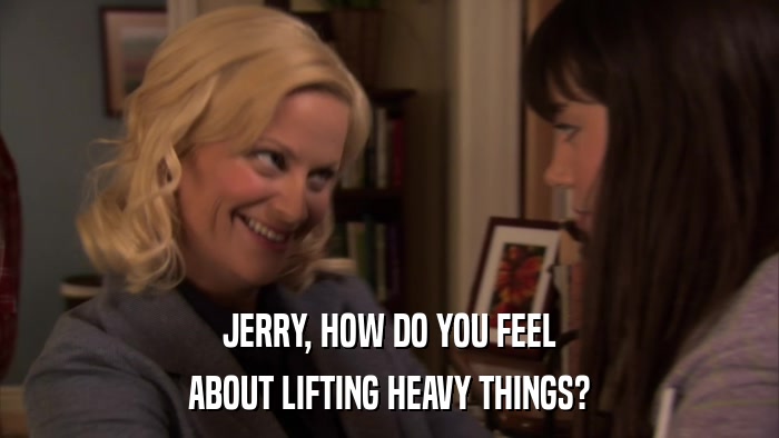 JERRY, HOW DO YOU FEEL ABOUT LIFTING HEAVY THINGS? 