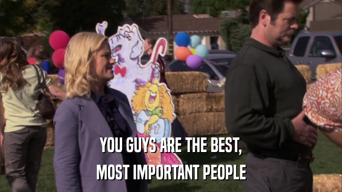 YOU GUYS ARE THE BEST, MOST IMPORTANT PEOPLE 