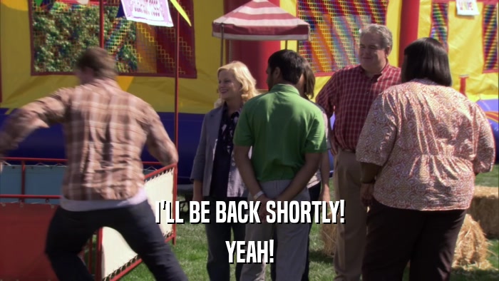 I'LL BE BACK SHORTLY! YEAH! 